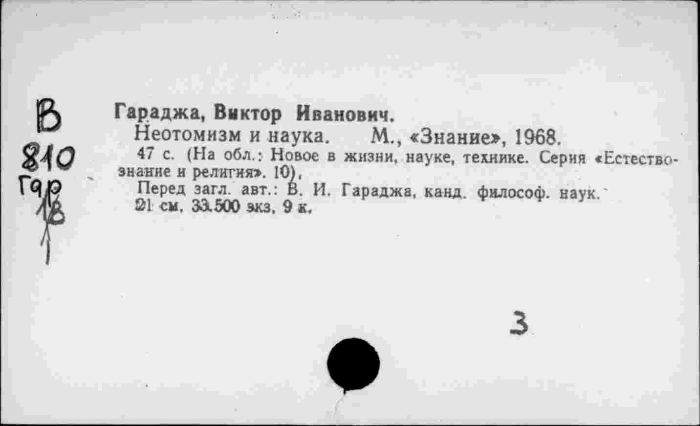 ﻿Гараджа, Виктор Иванович.
Неотомизм и наука. М., «Знание», 1968.
47 с. (На обл.: Новое в жизни, науке, технике. Серия «Естествознание и религия». 10),
Перед загл. авт.: В. И. Гараджа, канд. философ, наук.
01 см. 33.500 зкз. 9 к.